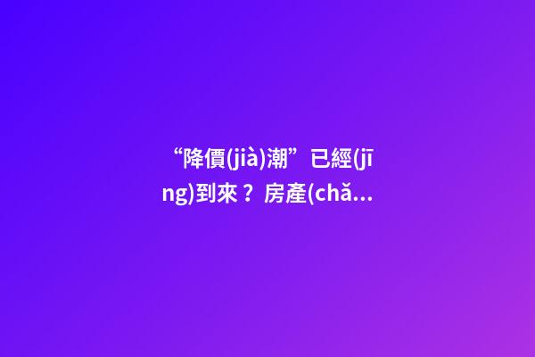 “降價(jià)潮”已經(jīng)到來？房產(chǎn)價(jià)格下跌40％，業(yè)主要求陸續(xù)退房！